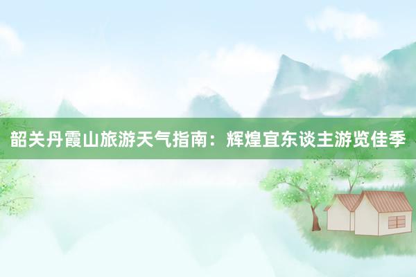 韶关丹霞山旅游天气指南：辉煌宜东谈主游览佳季