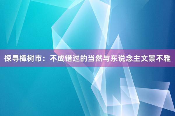 探寻樟树市：不成错过的当然与东说念主文景不雅