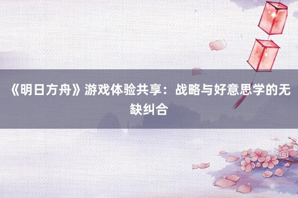 《明日方舟》游戏体验共享：战略与好意思学的无缺纠合