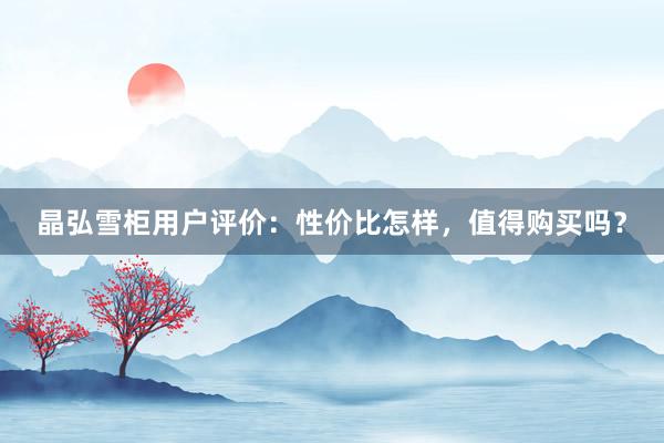 晶弘雪柜用户评价：性价比怎样，值得购买吗？