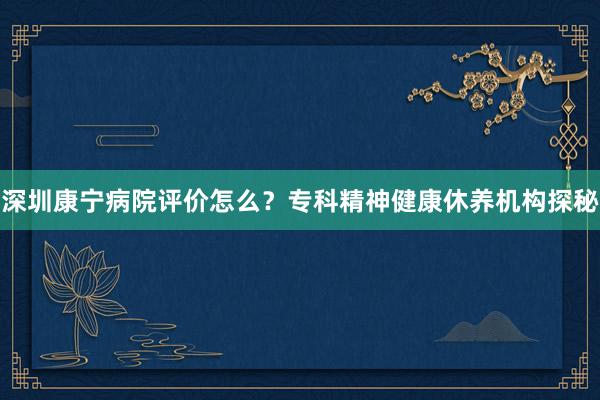 深圳康宁病院评价怎么？专科精神健康休养机构探秘